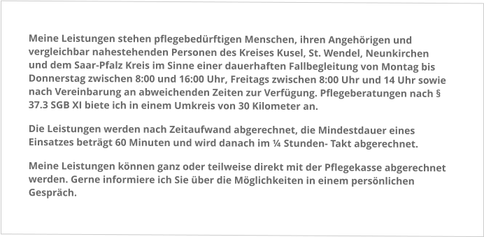 Meine Leistungen stehen pflegebedürftigen Menschen, ihren Angehörigen und vergleichbar nahestehenden Personen des Kreises Kusel, St. Wendel, Neunkirchen und dem Saar-Pfalz Kreis im Sinne einer dauerhaften Fallbegleitung von Montag bis Donnerstag zwischen 8:00 und 16:00 Uhr, Freitags zwischen 8:00 Uhr und 14 Uhr sowie nach Vereinbarung an abweichenden Zeiten zur Verfügung. Pflegeberatungen nach § 37.3 SGB XI biete ich in einem Umkreis von 30 Kilometer an. Die Leistungen werden nach Zeitaufwand abgerechnet, die Mindestdauer eines Einsatzes beträgt 60 Minuten und wird danach im ¼ Stunden- Takt abgerechnet. Meine Leistungen können ganz oder teilweise direkt mit der Pflegekasse abgerechnet werden. Gerne informiere ich Sie über die Möglichkeiten in einem persönlichen Gespräch.